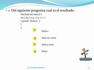  1. Del siguiente programa cual es el resultado:
#include int main() {
int i; for ( i=0 ; i<5 ; i++ )
{ printf( "Holan" );
}
}
Hola 0
Hola 100 veces
Hola 5 veces
Hola 1
ING. BARRERA MÓNICA 24
 