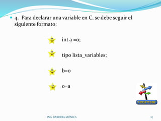 4. Para declarar una variable en C, se debe seguir el
siguiente formato:
int a =0;
tipo lista_variables;
b=0
0=a
ING. BARRERA MÓNICA 27
 