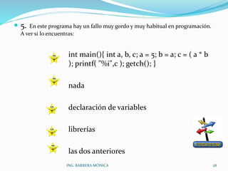  5. En este programa hay un fallo muy gordo y muy habitual en programación.
A ver si lo encuentras:
int main(){ int a, b, c; a = 5; b = a; c = ( a * b
); printf( "%i",c ); getch(); }
nada
declaración de variables
librerías
las dos anteriores
ING. BARRERA MÓNICA 28
 
