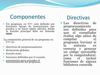  Un programa en C++ está definido por
funciones (grupo de instrucciones que
pueden o no hacer algún cálculo), donde
la función principal debe ser llamada
main.
La composición general de un programa en
C++ es:
 directivas de preprocesamiento.
 declaración globales.
 función main.
 funciones definidas por el usuario.
 comentarios para entender el
funcionamiento del programa.
Componentes Directivas
 Las directivas de
preprocesamiento
son definidas para
que el compilador
realice algo antes de
compilar el
programa (revisar si
la sintaxis es
correcta y generar
un código ejecutable
por la computadora),
como el incluir
funciones de alguna
biblioteca conocida
 