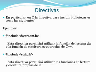 Directivas
 En particular, en C la directiva para incluir bibliotecas es
como las siguientes:
Ejemplos:
 #include <iostream.h>
Esta directiva permitirá utilizar la función de lectura cin
y la función de escritura cout propias de C++.
 #include <stdio.h>
Esta directiva permitirá utilizar las funciones de lectura
y escritura propias de C.
 