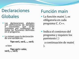 Declaraciones
Globales
 Las declaraciones globales
son definiciones de variables
o constantes que serán
utilizadas por cualquiera de
todas las funciones definidas
en el programa.
 La sintaxis para la declaración
de una variable es:
Tipo var1, var2,..., var3;
o bien
Tipo var1= valor,
var2,..., var3;
Función main
 La función main( ), es
obligatoria en cada
programa C, C++.
 Indica el comienzo del
programa y requiere los
paréntesis ( )
a continuación de main(
).
 