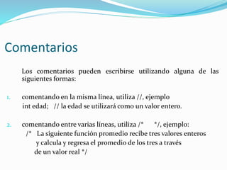 Comentarios
Los comentarios pueden escribirse utilizando alguna de las
siguientes formas:
1. comentando en la misma línea, utiliza //, ejemplo
int edad; // la edad se utilizará como un valor entero.
2. comentando entre varias líneas, utiliza /* */, ejemplo:
/* La siguiente función promedio recibe tres valores enteros
y calcula y regresa el promedio de los tres a través
de un valor real */
 