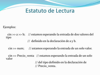 Estatuto de Lectura
Ejemplos:
cin >> a >> b; // estamos esperando la entrada de dos valores del
tipo
// definido en la declaración de a y b.
cin >> num; // estamos esperando la entrada de un solo valor.
cin >> Precio_venta // estamos esperando la entrada de un solo
valor
// del tipo definido en la declaración de
// Precio_venta.
 