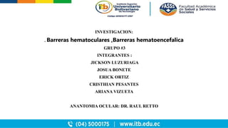 INVESTIGACION:
. Barreras hematoculares ,Barreras hematoencefalica
GRUPO #3
INTEGRANTES :
JICKSON LUZURIAGA
JOSUA BONETE
ERICK ORTIZ
CRISTHIAN PESANTES
ARIANA VIZUETA
ANANTOMIA OCULAR: DR. RAUL RETTO
 