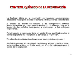 CONTROL QUÍMICO DE LA RESPIRACIÓN La finalidad última de la respiración es mantener concentraciones adecuadas de oxigeno, dióxido de carbono e hidrogeniones en los tejidos.  El exceso de dióxido de carbono o de hidrogeniones estimula fundamentalmente el propio centro respiratorio, y aumentan mucho la fuerza de las señales inspiratorias y espiratorias a los músculos respiratorios. Por otra parte, el oxigeno no tiene un efecto directo significativo sobre el centro respiratorio del encéfalo en el control de la respiración.  Por el contrario actúa casi exclusivamente sobre quimiorreceptores Periféricos situados en los cuerpos carotideos y aórticos, y estos a su vez transmiten las señales nerviosas oportunas al centro respiratorio para el control de la respiración. 