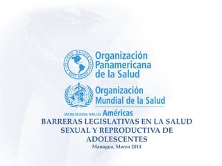 BARRERAS LEGISLATIVAS EN LA SALUD
SEXUAL Y REPRODUCTIVA DE
ADOLESCENTES
Managua, Marzo 2014
 