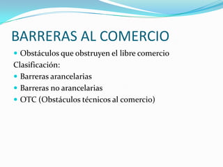 BARRERAS AL COMERCIO Obstáculos que obstruyen el libre comercio Clasificación: Barreras arancelarias Barreras no arancelarias OTC (Obstáculos técnicos al comercio) 