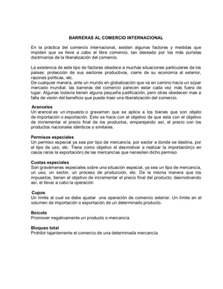 BARRERAS AL COMERCIO INTERNACIONAL
En la práctica del comercio internacional, existen algunos factores y medidas que
impiden que se lleve a cabo el libre comercio, tan deseado por los más puristas
doctrinarios de la liberalización del comercio.
La existencia de este tipo de factores obedece a muchas situaciones particulares de los
países: protección de sus sectores productivos, cierre de su economía al exterior,
razones políticas, etc.
De cualquier manera, ante un mundo en globalización que va en camino hacia un súper
mercado mundial, las barreras del comercio parecen estar cada vez más fuera de
lugar. Algunas todavía tienen alguna pequeña justificación, pero otras obedecen mas a
falta de visión del beneficio que puede traer una liberalización del comercio.
Aranceles
Un arancel es un impuesto o gravamen que se aplica a los bienes que son objeto
de importación o exportación. Esto se hace con el objetivo de que este con el objetivo
de incrementar el precio final de los productos, emparejando así, el precio con los
productos nacionales idénticos o similares.
Permisos especiales
Un permiso especial ya sea por tipo de mercancía, por sector a donde se destina, por
el tipo de uso, etc. Tiene como objetivo el desmotivar a realizar la importación(o en
casos raros la exportación) de las mercancías que necesiten dicho permiso
Cuotas especiales
Son gravámenes especiales sobre una situación especial, ya sea un tipo de mercancía,
un uso, un sector, un proceso de producción, etc. De la misma manera que los
impuestos, tienen el objetivo de incrementar el precio final del producto, desmotivando
así, el llevar a cabo la operación
Cupos
Un límite al cual se debe ajustar una operación de comercio exterior. Un límite en el
volumen de importación o exportación de un determinado producto.
Boicots
Promover negativamente un producto o mercancía.
Bloqueo total
Prohibir tajantemente el comercio de una determinada mercancía.
 