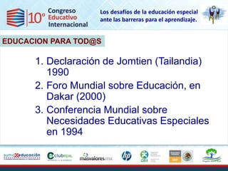 Los desafíos de la educación especial
                   ante las barreras para el aprendizaje.


EDUCACION PARA TOD@S

      1. Declaración de Jomtien (Tailandia)
         1990
      2. Foro Mundial sobre Educación, en
                   EDUCACION
         Dakar (2000)
      3. Conferencia Mundial sobre
         Necesidades Educativas Especiales
         en 1994
 