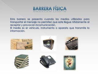 Esta barrera se presenta cuando los medios utilizados para
transportar el mensaje no permiten que este llegue nítidamente al
receptor y provocan incomunicación.
El medio es el vehículo, instrumento o aparato que transmite la
información.
 