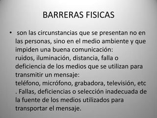 BARRERAS FISICASson las circunstancias que se presentan no en las personas, sino en el medio ambiente y que impiden una buena comunicación: ruidos, iluminación, distancia, falla o deficiencia de los medios que se utilizan para transmitir un mensaje: teléfono, micrófono, grabadora, televisión, etc. Fallas, deficiencias o selección inadecuada de la fuente de los medios utilizados para transportar el mensaje.