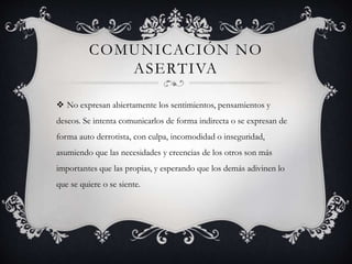 COMUNICACIÓN NO
ASERTIVA
 No expresan abiertamente los sentimientos, pensamientos y
deseos. Se intenta comunicarlos de fo...