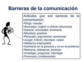 Barreras de la comunicación
     Actitudes que son barreras de la
     comunicación:
     •Dirigir, mandar
     •Aconsejar, sugerir u ofrecer soluciones
     •Advertir, amonestar, amenazar
     •Moralizar, predicar
     •Persuadir, argumentar, sermonear
     •Juzgar, criticar, discrepar, culpar
     •Alabanza inapropiada
     •Centrarse en la persona y no en el problema
     •Retirarse, distraerse, bromear
     •Investigar, preguntar, interrogar
     •Favorecer, condescender
 