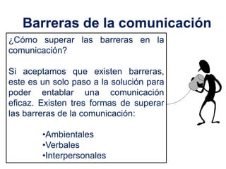 Barreras de la comunicación
¿Cómo superar las barreras en la
comunicación?

Si aceptamos que existen barreras,
este es un solo paso a la solución para
poder entablar una comunicación
eficaz. Existen tres formas de superar
las barreras de la comunicación:

        •Ambientales
        •Verbales
        •Interpersonales
 