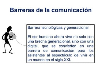 Barreras de la comunicación

     Barrera tecnológicas y generacional

     El ser humano ahora vive no solo con
     una brecha generacional, sino con una
     digital, que se convierten en una
     barrera de comunicación para los
     asistentes al espectáculo de vivir en
     un mundo en el siglo XXI.
 