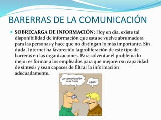 BARERRAS DE LA COMUNICACIÓN 
 SOBRECARGA DE INFORMACIÓN: Hoy en día, existe tal 
disponibilidad de información que esta s...