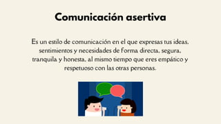 Es un estilo de comunicación en el que expresas tus ideas,
sentimientos y necesidades de forma directa, segura,
tranquila y honesta, al mismo tiempo que eres empático y
respetuoso con las otras personas.
Comunicación asertiva
 