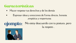 Características
Hacer respetar tus derechos y de los demás
Expresar ideas y emociones de forma directa ,honesta
,empática y respertuosa
ejemplo: No estoy deacuerdo con tu postura ,pero
la respeto .
 