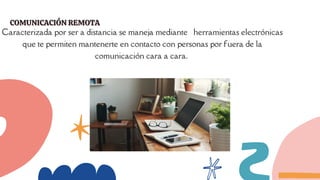 COMUNICACIÓN REMOTA
COMUNICACIÓN REMOTA
Caracterizada por ser a distancia se maneja mediante herramientas electrónicas
que te permiten mantenerte en contacto con personas por fuera de la
comunicación cara a cara.
 