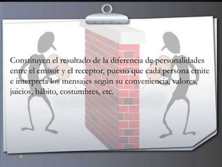 Constituyen el resultado de la diferencia de personalidades
entre el emisor y el receptor, puesto que cada persona emite
e interpreta los mensajes según su conveniencia, valores,
juicios, hábito, costumbres, etc.
 