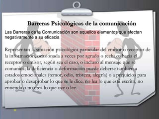 Barreras Psicológicas de la comunicación
Las Barreras de la Comunicación son aquellos elementos que afectan
negativamente a su eficacia

Representan la situación psicológica particular del emisor o receptor de
la información, ocasionada a veces por agrado o rechazo hacia el
receptor o emisor, según sea el caso, o incluso al mensaje que se
comunica; la deficiencia o deformación puede deberse también a
estados emocionales (temor, odio, tristeza, alegría) o a prejuicios para
aprobar o desaprobar lo que se le dice, no lea lo que está escrito, no
entienda o no crea lo que oye o lee.
 
