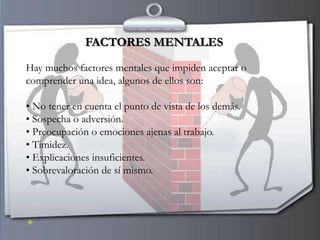 FACTORES MENTALES

Hay muchos factores mentales que impiden aceptar o
comprender una idea, algunos de ellos son:

• No tener en cuenta el punto de vista de los demás.
• Sospecha o adversión.
• Preocupación o emociones ajenas al trabajo.
• Timidez.
• Explicaciones insuficientes.
• Sobrevaloración de sí mismo.
 