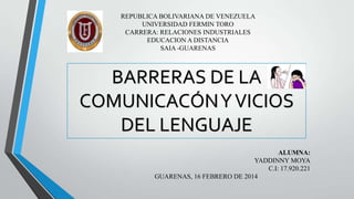 REPUBLICA BOLIVARIANA DE VENEZUELA
UNIVERSIDAD FERMIN TORO
CARRERA: RELACIONES INDUSTRIALES
EDUCACION A DISTANCIA
SAIA -GUARENAS

BARRERAS DE LA
COMUNICACÓN Y VICIOS
DEL LENGUAJE
ALUMNA:
YADDINNY MOYA
C.I: 17.920.221
GUARENAS, 16 FEBRERO DE 2014

 