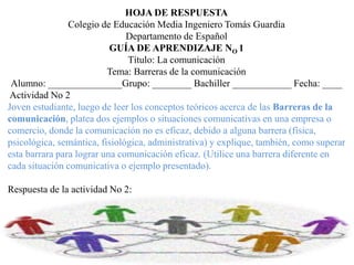 HOJA DE RESPUESTA
Colegio de Educación Media Ingeniero Tomás Guardia
Departamento de Español
GUÍA DE APRENDIZAJE NO 1
Título: La comunicación
Tema: Barreras de la comunicación
Alumno: _______________Grupo: ________ Bachiller ____________ Fecha: ____
Actividad No 2
Joven estudiante, luego de leer los conceptos teóricos acerca de las Barreras de la
comunicación, platea dos ejemplos o situaciones comunicativas en una empresa o
comercio, donde la comunicación no es eficaz, debido a alguna barrera (física,
psicológica, semántica, fisiológica, administrativa) y explique, también, como superar
esta barrara para lograr una comunicación eficaz. (Utilice una barrera diferente en
cada situación comunicativa o ejemplo presentado).
Respuesta de la actividad No 2:
 