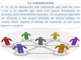 La comunicación
Es la vía de interacción más importante que usan los seres
vivos y es aquella que usan con mayor frecuencia las
personas, para intercambiar mensajes. Es un proceso que debe
ser eficiente y eso ocurre teniendo un mismo código, un
mismo canal, respetar el tiempo de respuesta, ya sea como
emisor o receptor.
 