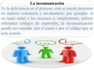 La incomunicación
Es la deficiencia en el proceso, esta se puede presentar
de manera voluntaria o involuntaria; por ejemplo: el
no tener señal o los recursos o, simplemente, utilizar
diferentes códigos de expresión; la incomunicación
puede ser causada por el canal o por el código que se
está usando.
 