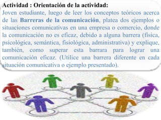Actividad : Orientación de la actividad:
Joven estudiante, luego de leer los conceptos teóricos acerca
de las Barreras de la comunicación, platea dos ejemplos o
situaciones comunicativas en una empresa o comercio, donde
la comunicación no es eficaz, debido a alguna barrera (física,
psicológica, semántica, fisiológica, administrativa) y explique,
también, como superar esta barrara para lograr una
comunicación eficaz. (Utilice una barrera diferente en cada
situación comunicativa o ejemplo presentado).
 