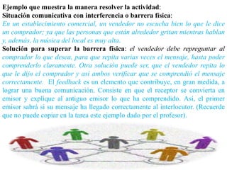 Ejemplo que muestra la manera resolver la actividad:
Situación comunicativa con interferencia o barrera física:
En un establecimiento comercial, un vendedor no escucha bien lo que le dice
un comprador; ya que las personas que están alrededor gritan mientras hablan
y, además, la música del local es muy alta.
Solución para superar la barrera física: el vendedor debe repreguntar al
comprador lo que desea, para que repita varias veces el mensaje, hasta poder
comprenderlo claramente. Otra solución puede ser, que el vendedor repita lo
que le dijo el comprador y así ambos verificar que se comprendió el mensaje
correctamente. El feedback es un elemento que contribuye, en gran medida, a
lograr una buena comunicación. Consiste en que el receptor se convierta en
emisor y explique al antiguo emisor lo que ha comprendido. Así, el primer
emisor sabrá si su mensaje ha llegado correctamente al interlocutor. (Recuerde
que no puede copiar en la tarea este ejemplo dado por el profesor).
 