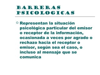 BARRERAS
PSICOLOGICAS
 Representan la situación
psicológica particular del emisor
o receptor de la información,
ocasionada a veces por agrado o
rechazo hacia el receptor o
emisor, según sea el caso, o
incluso al mensaje que se
comunica
 