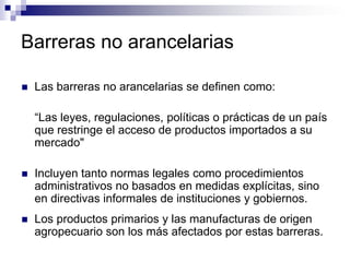 Barreras no arancelarias

   Las barreras no arancelarias se definen como:

    “Las leyes, regulaciones, políticas o prácticas de un país
    que restringe el acceso de productos importados a su
    mercado"

   Incluyen tanto normas legales como procedimientos
    administrativos no basados en medidas explícitas, sino
    en directivas informales de instituciones y gobiernos.
   Los productos primarios y las manufacturas de origen
    agropecuario son los más afectados por estas barreras.
 