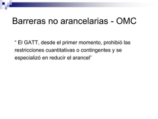 Barreras no arancelarias - OMC

“ El GATT, desde el primer momento, prohibió las
restricciones cuantitativas o contingentes y se
especializó en reducir el arancel”
 