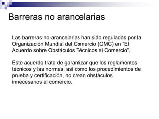 Barreras no arancelarias

Las barreras no-arancelarias han sido reguladas por la
Organización Mundial del Comercio (OMC) en “El
Acuerdo sobre Obstáculos Técnicos al Comercio”.

Este acuerdo trata de garantizar que los reglamentos
técnicos y las normas, así como los procedimientos de
prueba y certificación, no crean obstáculos
innecesarios al comercio.
 