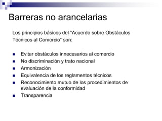 Barreras no arancelarias
Los principios básicos del “Acuerdo sobre Obstáculos
Técnicos al Comercio” son:

   Evitar obstáculos innecesarios al comercio
   No discriminación y trato nacional
   Armonización
   Equivalencia de los reglamentos técnicos
   Reconocimiento mutuo de los procedimientos de
    evaluación de la conformidad
   Transparencia
 