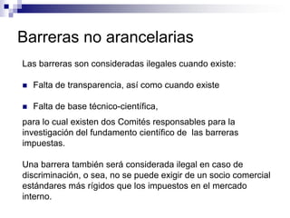 Barreras no arancelarias
Las barreras son consideradas ilegales cuando existe:

   Falta de transparencia, así como cuando existe

   Falta de base técnico-científica,
para lo cual existen dos Comités responsables para la
investigación del fundamento científico de las barreras
impuestas.

Una barrera también será considerada ilegal en caso de
discriminación, o sea, no se puede exigir de un socio comercial
estándares más rígidos que los impuestos en el mercado
interno.
 