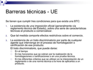 Barreras técnicas - UE
Se tienen que cumplir tres condiciones para que exista una BTC:
1.   La existencia de una imposición oficial (generalmente vía
     reglamento técnico del Estado), sobre una serie de características
     técnicas el producto a comercializar.
2.   Que tal medida comporte efectos restrictivos sobre el comercio.
3.   La existencia de un trato discriminatorio por parte de cualquier
     agente que intervenga en el proceso de homologación o
     certificación de ese producto.
     El trato discriminatorio, que puede darse:
        En el tiempo
        En los honorarios que se cobran por la realización de la
         homologaciones o certificaciones o en una prueba técnica.
        En los diferentes criterios que se utilizan en la interpretación de un
         reglamento o de una norma técnica a la hora de aplicarlos a un
         producto.
 