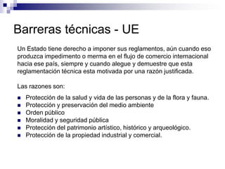 Barreras técnicas - UE
Un Estado tiene derecho a imponer sus reglamentos, aún cuando eso
produzca impedimento o merma en el flujo de comercio internacional
hacia ese país, siempre y cuando alegue y demuestre que esta
reglamentación técnica esta motivada por una razón justificada.

Las razones son:
   Protección de la salud y vida de las personas y de la flora y fauna.
   Protección y preservación del medio ambiente
   Orden público
   Moralidad y seguridad pública
   Protección del patrimonio artístico, histórico y arqueológico.
   Protección de la propiedad industrial y comercial.
 