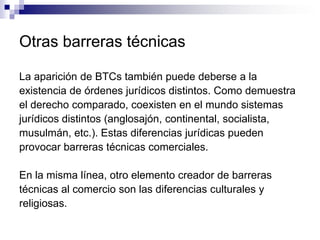 Otras barreras técnicas

La aparición de BTCs también puede deberse a la
existencia de órdenes jurídicos distintos. Como demuestra
el derecho comparado, coexisten en el mundo sistemas
jurídicos distintos (anglosajón, continental, socialista,
musulmán, etc.). Estas diferencias jurídicas pueden
provocar barreras técnicas comerciales.

En la misma línea, otro elemento creador de barreras
técnicas al comercio son las diferencias culturales y
religiosas.
 