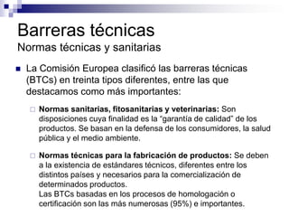 Barreras técnicas
Normas técnicas y sanitarias
   La Comisión Europea clasificó las barreras técnicas
    (BTCs) en treinta tipos diferentes, entre las que
    destacamos como más importantes:
       Normas sanitarias, fitosanitarias y veterinarias: Son
        disposiciones cuya finalidad es la “garantía de calidad” de los
        productos. Se basan en la defensa de los consumidores, la salud
        pública y el medio ambiente.

       Normas técnicas para la fabricación de productos: Se deben
        a la existencia de estándares técnicos, diferentes entre los
        distintos países y necesarios para la comercialización de
        determinados productos.
        Las BTCs basadas en los procesos de homologación o
        certificación son las más numerosas (95%) e importantes.
 