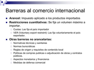 Barreras al comercio internacional
   Arancel: Impuesto aplicado a los productos importados
   Restricciones cuantitativas: Se fija un volumen máximo a
    importar.
     Cuotas: Las fija el país importador
     VER (Voluntary export restraint): Las fija voluntariamente el país
      exportador.
   Otras barreras no arancelarias:
       Normativas técnicas y sanitarias
       Normas burocráticas
       Reglas de origen y requisitos de contenido local
       Políticas de compras publicas o adjudicación de obras y contratos
        públicos.
       Aspectos monetarios y financieros
       Medidas de defensa comercial
 