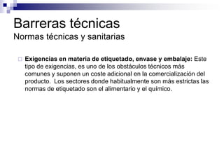Barreras técnicas
Normas técnicas y sanitarias

    Exigencias en materia de etiquetado, envase y embalaje: Este
     tipo de exigencias, es uno de los obstáculos técnicos más
     comunes y suponen un coste adicional en la comercialización del
     producto. Los sectores donde habitualmente son más estrictas las
     normas de etiquetado son el alimentario y el químico.
 