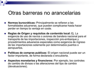 Otras barreras no arancelarias
   Normas burocráticas: Principalmente se refieren a las
    formalidades aduaneras, que pueden complicarse hasta hacer
    perder en tiempo la ventaja en coste.
   Reglas de Origen y requisitos de contenido local: Ej. La
    exigencia de uso de navíos o aviones de bandera nacional para el
    transporte de las importaciones, inspección pre-embarque y
    procedimientos aduaneros especiales como exigencia de ingreso
    de las importaciones solamente por determinados puertos o
    aeropuertos.
   Políticas de compras publicas: El origen nacional puede ser un
    factor importante, de forma declarada o encubierta.
   Aspectos monetarios y financieros: Por ejemplo, los controles
    de cambio de divisas o las alteraciones del tipo de cambio
    (devaluaciones).
 