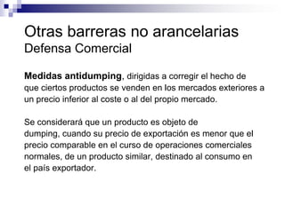 Otras barreras no arancelarias
Defensa Comercial

Medidas antidumping, dirigidas a corregir el hecho de
que ciertos productos se venden en los mercados exteriores a
un precio inferior al coste o al del propio mercado.

Se considerará que un producto es objeto de
dumping, cuando su precio de exportación es menor que el
precio comparable en el curso de operaciones comerciales
normales, de un producto similar, destinado al consumo en
el país exportador.
 