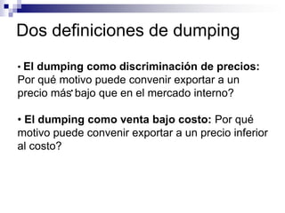 Dos definiciones de dumping
           •
• El dumping como discriminación de precios:
Por qué motivo puede convenir exportar a un
precio más• bajo que en el mercado interno?

• El dumping como venta bajo costo: Por qué
motivo puede convenir exportar a un precio inferior
al costo?
 