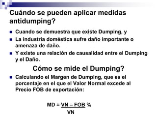 Cuándo se pueden aplicar medidas
antidumping?
   Cuando se demuestra que existe Dumping, y
   La industria doméstica sufre daño importante o
    amenaza de daño.
   Y existe una relación de causalidad entre el Dumping
    y el Daño.
          Cómo se mide el Dumping?
   Calculando el Margen de Dumping, que es el
    porcentaje en el que el Valor Normal excede al
    Precio FOB de exportación:

                MD = VN – FOB %
                       VN
 