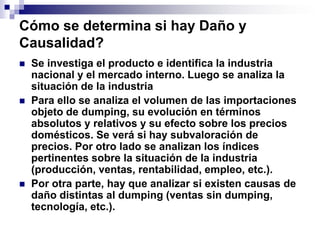 Cómo se determina si hay Daño y
Causalidad?
   Se investiga el producto e identifica la industria
    nacional y el mercado interno. Luego se analiza la
    situación de la industria
   Para ello se analiza el volumen de las importaciones
    objeto de dumping, su evolución en términos
    absolutos y relativos y su efecto sobre los precios
    domésticos. Se verá si hay subvaloración de
    precios. Por otro lado se analizan los índices
    pertinentes sobre la situación de la industria
    (producción, ventas, rentabilidad, empleo, etc.).
   Por otra parte, hay que analizar si existen causas de
    daño distintas al dumping (ventas sin dumping,
    tecnología, etc.).
 